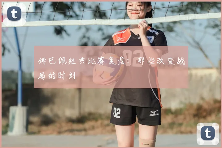 姆巴佩经典比赛复盘：那些改变战局的时刻