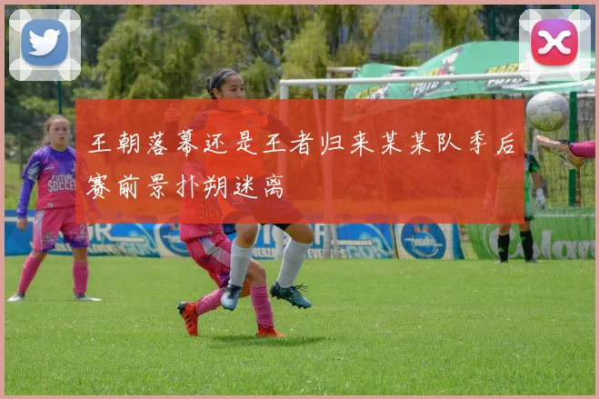 王朝落幕还是王者归来某某队季后赛前景扑朔迷离
