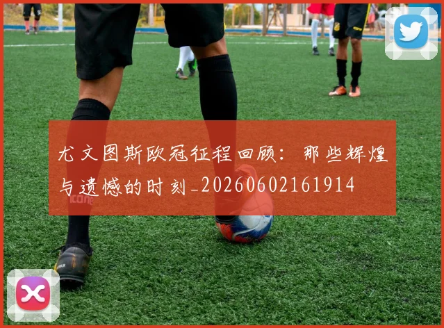 尤文图斯欧冠征程回顾：那些辉煌与遗憾的时刻_20260602161914