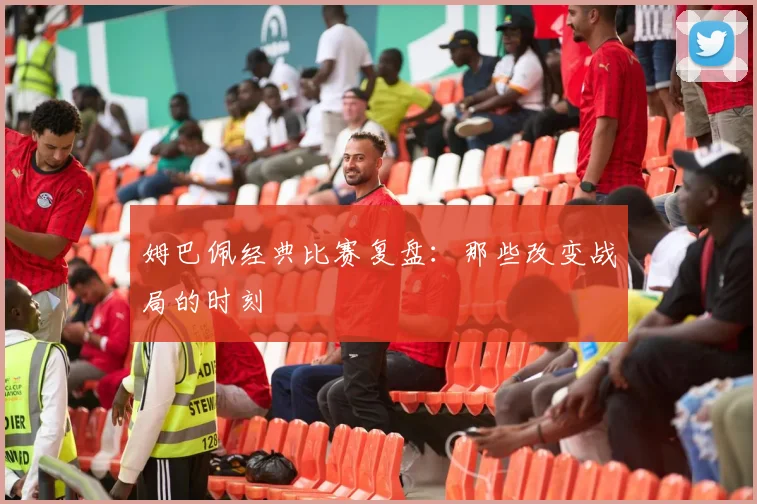 姆巴佩经典比赛复盘：那些改变战局的时刻