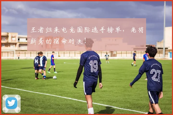 王者归来电竞国际选手榜单，老将新秀的宿命对决！