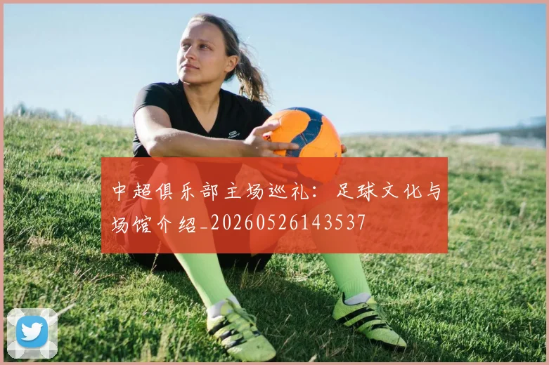 中超俱乐部主场巡礼:足球文化与场馆介绍_20260526143537