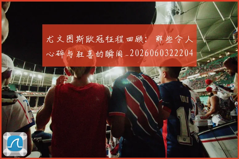 尤文图斯欧冠征程回顾:那些令人心碎与狂喜的瞬间_20260603222040