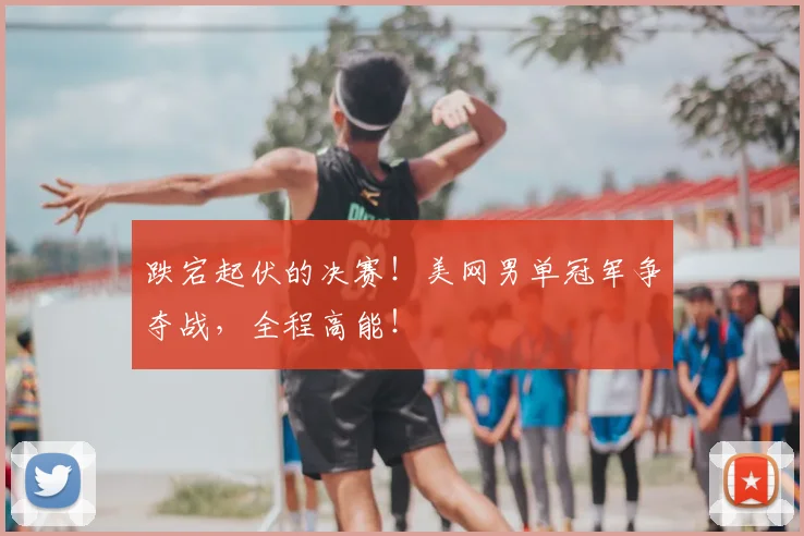 跌宕起伏的决赛！美网男单冠军争夺战，全程高能！